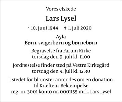 Vores elskede Lars Lysel * 10. Juni 1944 ✝ 1. juli 2020 Ayla, Børn, svigerbørn og børnebørn  Begravelse fra Farum Kirke torsdag den 9. juli kl 11.00  Jordfæstelse finder sted på Vestre Kirkegård torsdag den 9. juli kl 12.30  I stedet for blomster anmodes om en donation  til Kræftens Bekæmpelse Reg. nr. 3001 konto nr. 0001155 mrk Lars Lysel